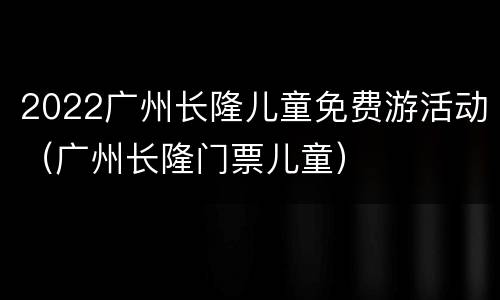 2022广州长隆儿童免费游活动（广州长隆门票儿童）