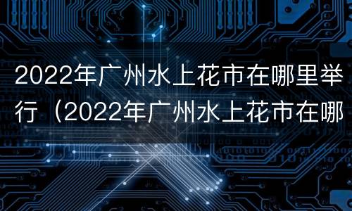 2022年广州水上花市在哪里举行（2022年广州水上花市在哪里举行的）