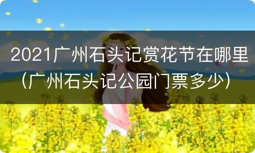 2021广州石头记赏花节在哪里（广州石头记公园门票多少）