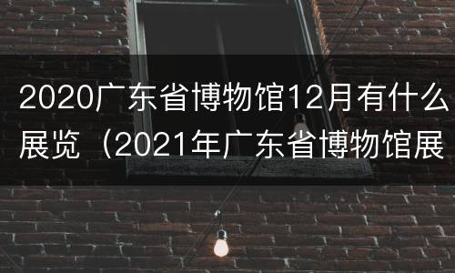 2020广东省博物馆12月有什么展览（2021年广东省博物馆展览信息）