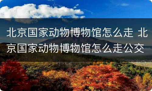 北京国家动物博物馆怎么走 北京国家动物博物馆怎么走公交车