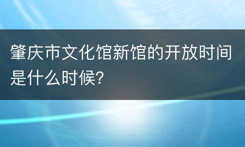 肇庆市文化馆新馆的开放时间是什么时候？