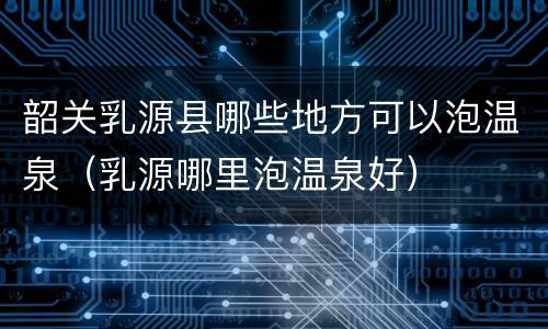 韶关乳源县哪些地方可以泡温泉（乳源哪里泡温泉好）
