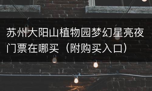 苏州大阳山植物园梦幻星亮夜门票在哪买（附购买入口）