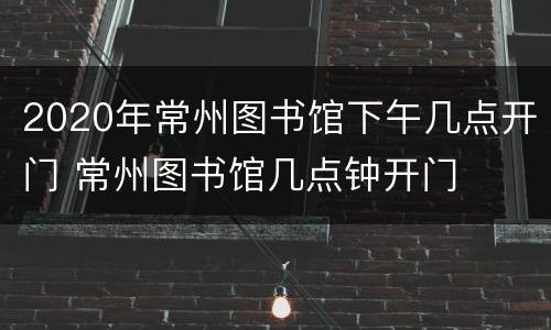 2020年常州图书馆下午几点开门 常州图书馆几点钟开门