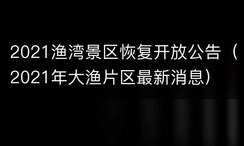 2021渔湾景区恢复开放公告（2021年大渔片区最新消息）