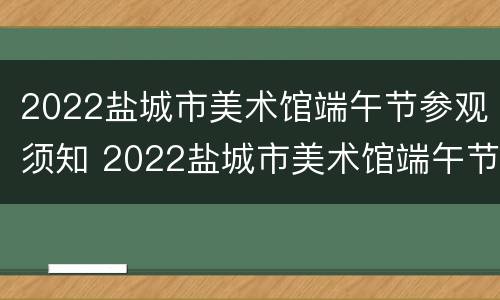 2022盐城市美术馆端午节参观须知 2022盐城市美术馆端午节参观须知视频