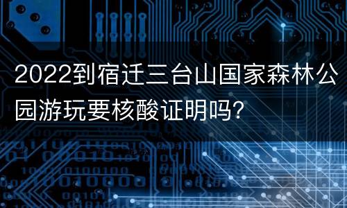 2022到宿迁三台山国家森林公园游玩要核酸证明吗？