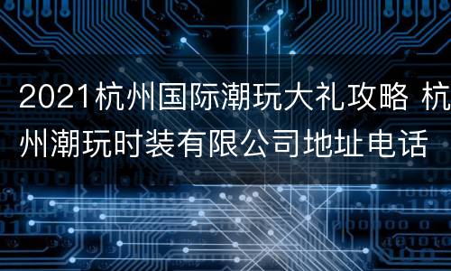 2021杭州国际潮玩大礼攻略 杭州潮玩时装有限公司地址电话