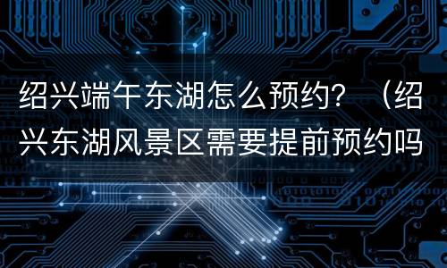 绍兴端午东湖怎么预约？（绍兴东湖风景区需要提前预约吗）