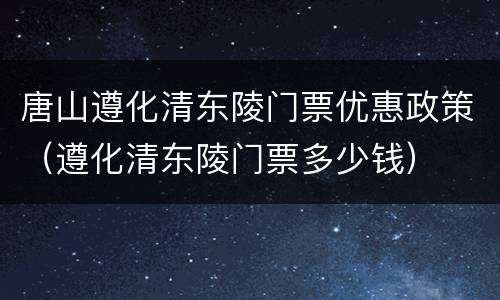 唐山遵化清东陵门票优惠政策（遵化清东陵门票多少钱）