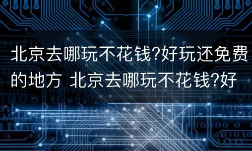 北京去哪玩不花钱?好玩还免费的地方 北京去哪玩不花钱?好玩还免费的地方有哪些
