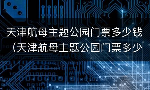 天津航母主题公园门票多少钱（天津航母主题公园门票多少钱能上航母吗?）