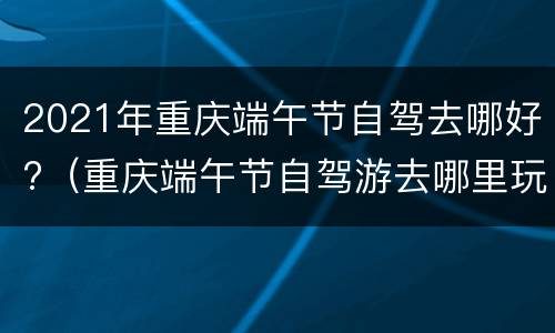 2021年重庆端午节自驾去哪好?（重庆端午节自驾游去哪里玩）