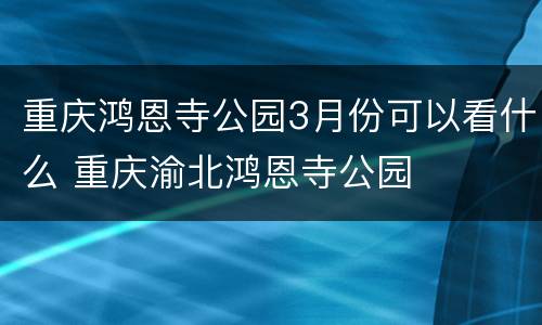 重庆鸿恩寺公园3月份可以看什么 重庆渝北鸿恩寺公园