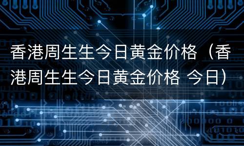 香港周生生今日黄金价格（香港周生生今日黄金价格 今日）