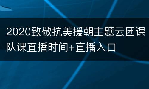 2020致敬抗美援朝主题云团课队课直播时间+直播入口