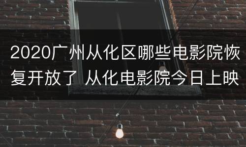 2020广州从化区哪些电影院恢复开放了 从化电影院今日上映