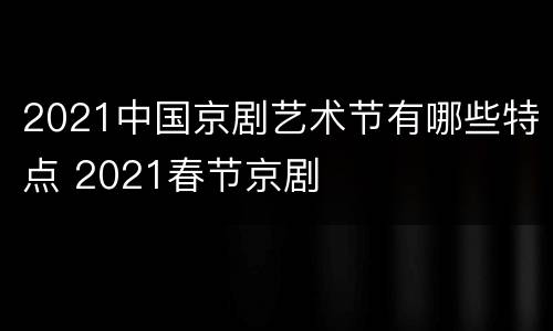 2021中国京剧艺术节有哪些特点 2021春节京剧