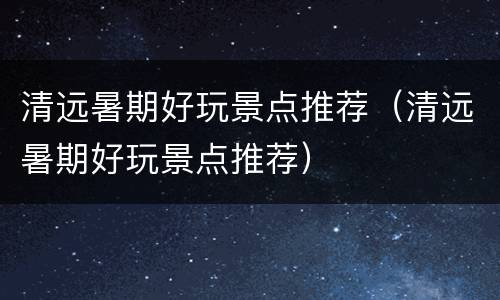 清远暑期好玩景点推荐（清远暑期好玩景点推荐）