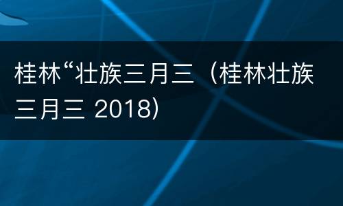 桂林“壮族三月三（桂林壮族三月三 2018）