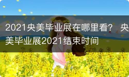 2021央美毕业展在哪里看？ 央美毕业展2021结束时间