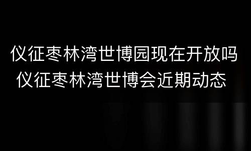 仪征枣林湾世博园现在开放吗 仪征枣林湾世博会近期动态