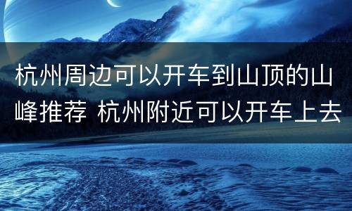 杭州周边可以开车到山顶的山峰推荐 杭州附近可以开车上去的山顶