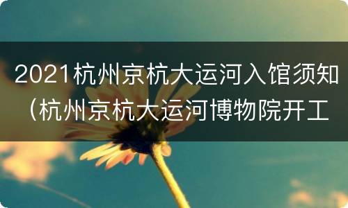 2021杭州京杭大运河入馆须知（杭州京杭大运河博物院开工 2028）