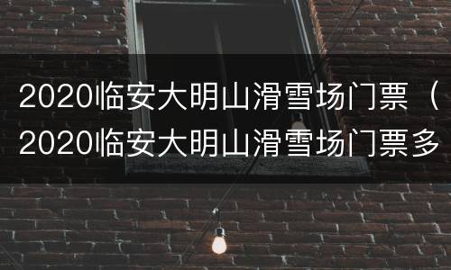 2020临安大明山滑雪场门票（2020临安大明山滑雪场门票多少）