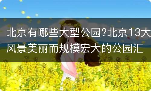 北京有哪些大型公园?北京13大风景美丽而规模宏大的公园汇总