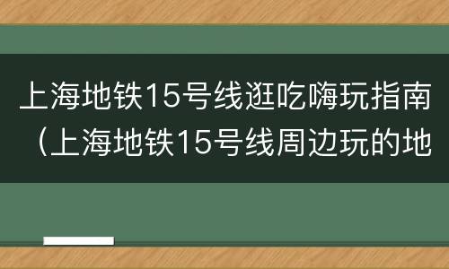 上海地铁15号线逛吃嗨玩指南（上海地铁15号线周边玩的地方）