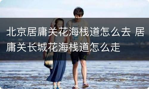 北京居庸关花海栈道怎么去 居庸关长城花海栈道怎么走