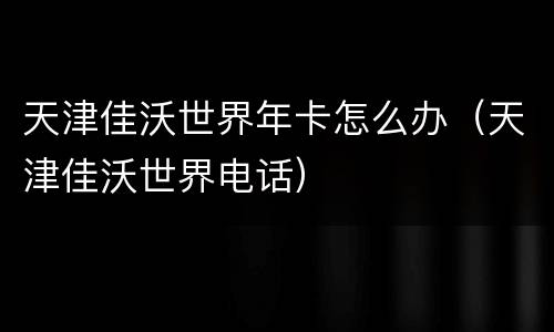 天津佳沃世界年卡怎么办（天津佳沃世界电话）