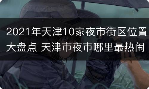 2021年天津10家夜市街区位置大盘点 天津市夜市哪里最热闹2020