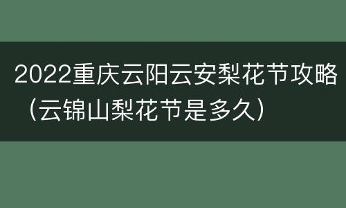 2022重庆云阳云安梨花节攻略（云锦山梨花节是多久）