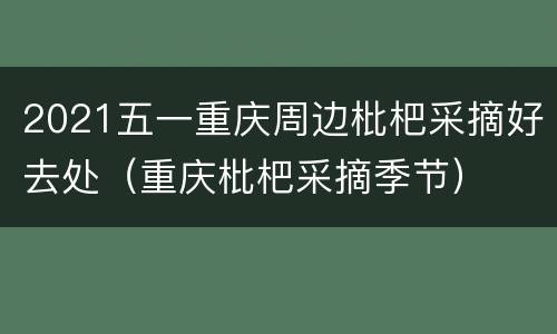 2021五一重庆周边枇杷采摘好去处（重庆枇杷采摘季节）