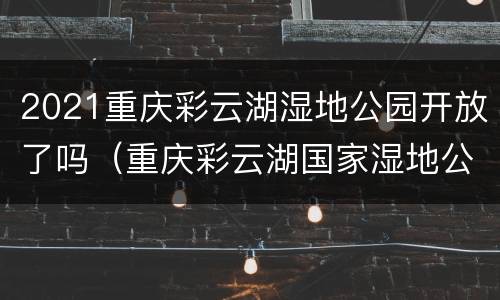 2021重庆彩云湖湿地公园开放了吗（重庆彩云湖国家湿地公园）