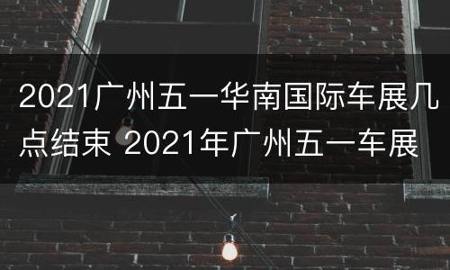 2021广州五一华南国际车展几点结束 2021年广州五一车展