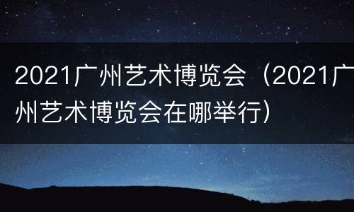 2021广州艺术博览会（2021广州艺术博览会在哪举行）