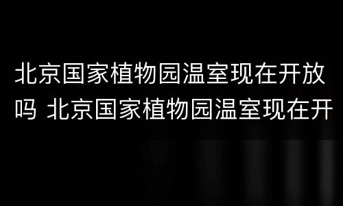 北京国家植物园温室现在开放吗 北京国家植物园温室现在开放吗知乎
