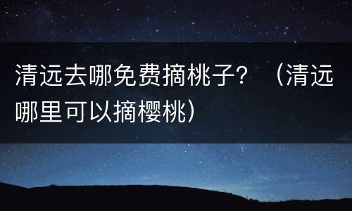清远去哪免费摘桃子？（清远哪里可以摘樱桃）