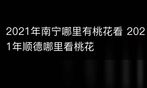 2021年南宁哪里有桃花看 2021年顺德哪里看桃花