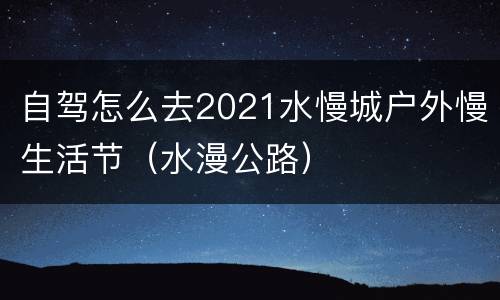 自驾怎么去2021水慢城户外慢生活节（水漫公路）