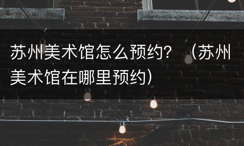 苏州美术馆怎么预约？（苏州美术馆在哪里预约）
