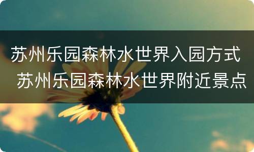 苏州乐园森林水世界入园方式 苏州乐园森林水世界附近景点