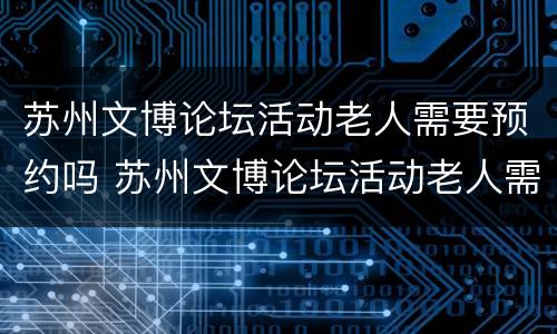苏州文博论坛活动老人需要预约吗 苏州文博论坛活动老人需要预约吗现在