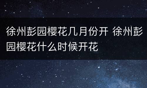 徐州彭园樱花几月份开 徐州彭园樱花什么时候开花