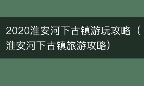 2020淮安河下古镇游玩攻略（淮安河下古镇旅游攻略）