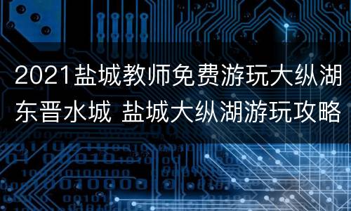 2021盐城教师免费游玩大纵湖东晋水城 盐城大纵湖游玩攻略